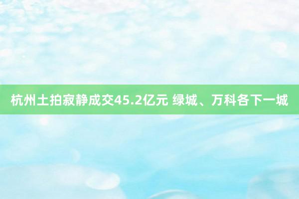 杭州土拍寂静成交45.2亿元 绿城、万科各下一城