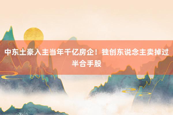 中东土豪入主当年千亿房企！独创东说念主卖掉过半合手股