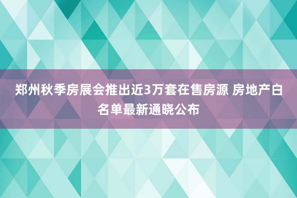 郑州秋季房展会推出近3万套在售房源 房地产白名单最新通晓公布