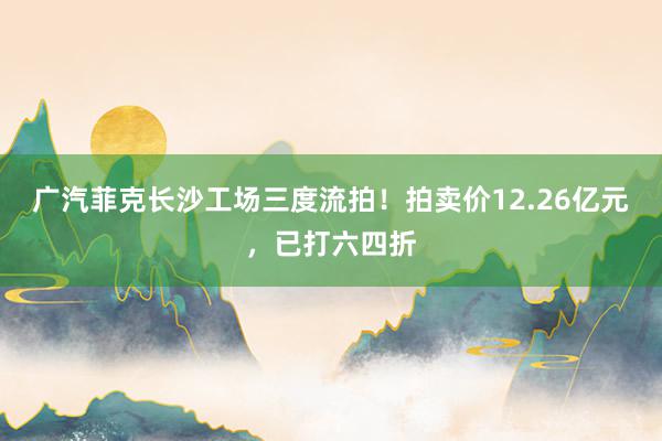 广汽菲克长沙工场三度流拍！拍卖价12.26亿元，已打六四折